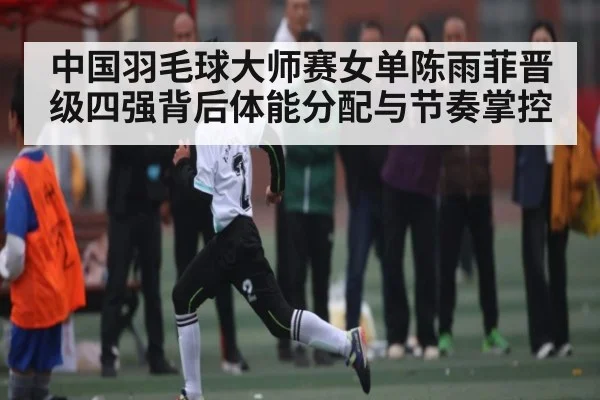 中国羽毛球大师赛女单陈雨菲晋级四强背后体能分配与节奏掌控（c7）